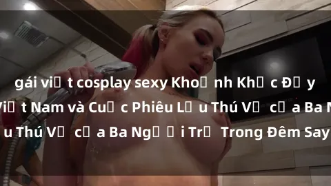 gái việt cosplay sexy Khoảnh Khắc Đầy Kịch Tính: Sex  Việt Nam và Cuộc Phiêu Lưu Thú Vị của Ba Người Trẻ Trong Đêm Say Đắm