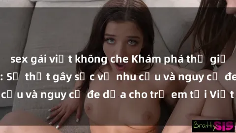 sex gái việt không che Khám phá thế giới sex loli Việt Nam: Sự thật gây sốc về nhu cầu và nguy cơ đe dọa cho trẻ em tại Việt Nam