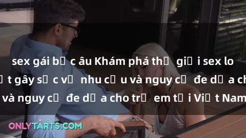sex gái bắc âu Khám phá thế giới sex loli Việt Nam: Sự thật gây sốc về nhu cầu và nguy cơ đe dọa cho trẻ em tại Việt Nam