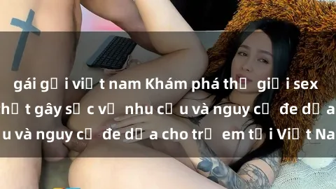 gái gọi việt nam Khám phá thế giới sex loli Việt Nam: Sự thật gây sốc về nhu cầu và nguy cơ đe dọa cho trẻ em tại Việt Nam