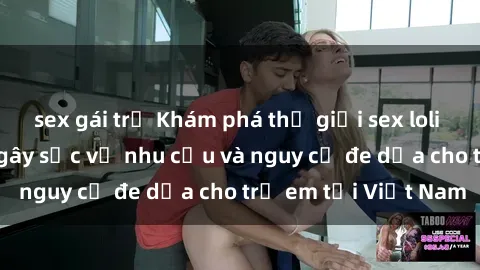 sex gái trẻ Khám phá thế giới sex loli Việt Nam: Sự thật gây sốc về nhu cầu và nguy cơ đe dọa cho trẻ em tại Việt Nam