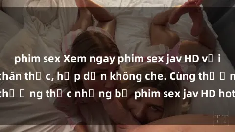 phim sex Xem ngay phim sex jav HD với những cảnh quay chân thực, hấp dẫn không che. Cùng thưởng thức những bộ phim sex jav HD hot nhất hiện nay!
