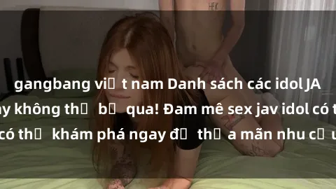 gangbang việt nam Danh sách các idol JAV hot nhất hiện nay không thể bỏ qua! Đam mê sex jav idol có thể khám phá ngay để thỏa mãn nhu cầu giải trí của mình!