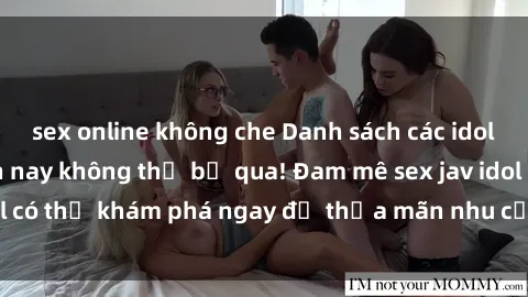 sex online không che Danh sách các idol JAV hot nhất hiện nay không thể bỏ qua! Đam mê sex jav idol có thể khám phá ngay để thỏa mãn nhu cầu giải trí của mình!