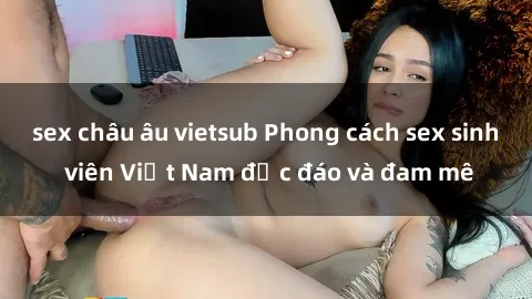 sex châu âu vietsub Phong cách sex sinh viên Việt Nam độc đáo và đam mê